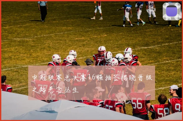 中冠联赛总决赛16强抽签揭晓晋级之路悬念丛生