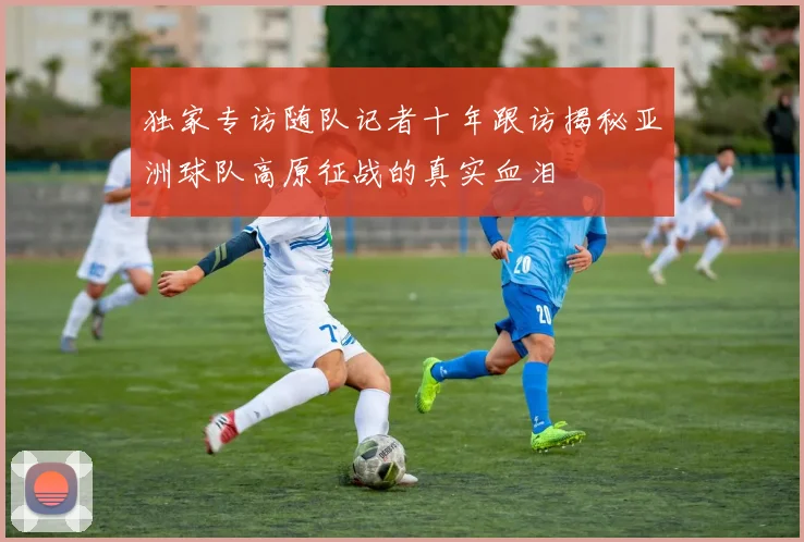 独家专访随队记者十年跟访揭秘亚洲球队高原征战的真实血泪